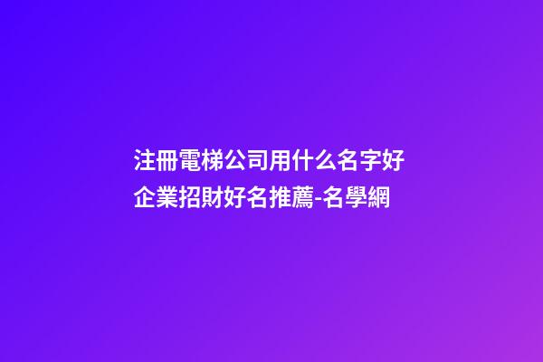 注冊電梯公司用什么名字好 企業招財好名推薦-名學網-第1張-公司起名-玄機派